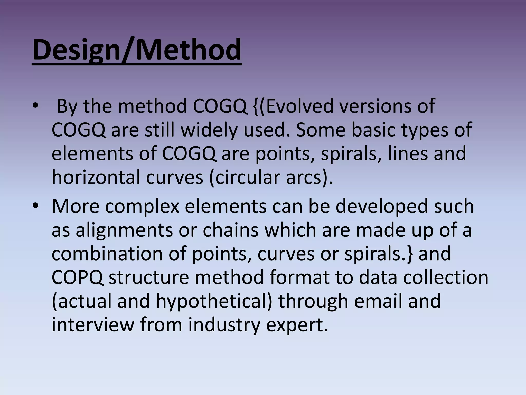 Design/Method
• By the method COGQ {(Evolved versions of
COGQ are still widely used. Some basic types of
elements of COGQ are points, spirals, lines and
horizontal curves (circular arcs).
• More complex elements can be developed such
as alignments or chains which are made up of a
combination of points, curves or spirals.} and
COPQ structure method format to data collection
(actual and hypothetical) through email and
interview from industry expert.
 