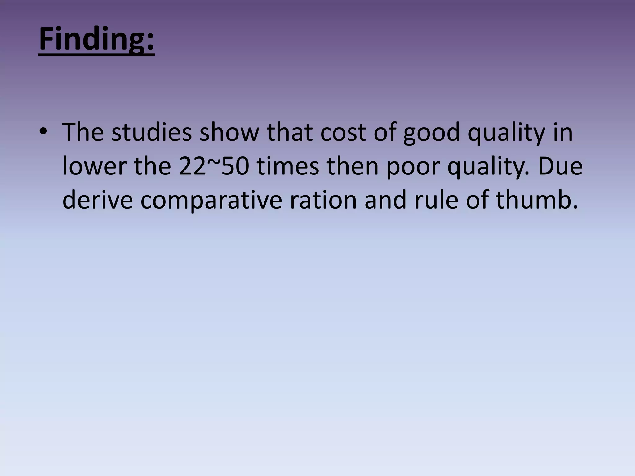 Finding:
• The studies show that cost of good quality in
lower the 22~50 times then poor quality. Due
derive comparative ration and rule of thumb.
 