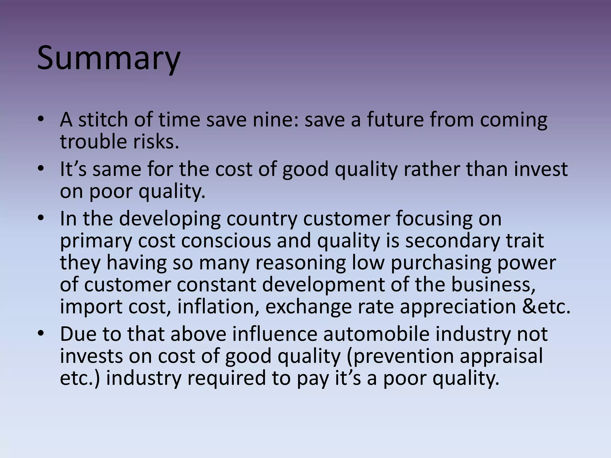 Summary
• A stitch of time save nine: save a future from coming
trouble risks.
• It’s same for the cost of good quality rather than invest
on poor quality.
• In the developing country customer focusing on
primary cost conscious and quality is secondary trait
they having so many reasoning low purchasing power
of customer constant development of the business,
import cost, inflation, exchange rate appreciation &etc.
• Due to that above influence automobile industry not
invests on cost of good quality (prevention appraisal
etc.) industry required to pay it’s a poor quality.
 