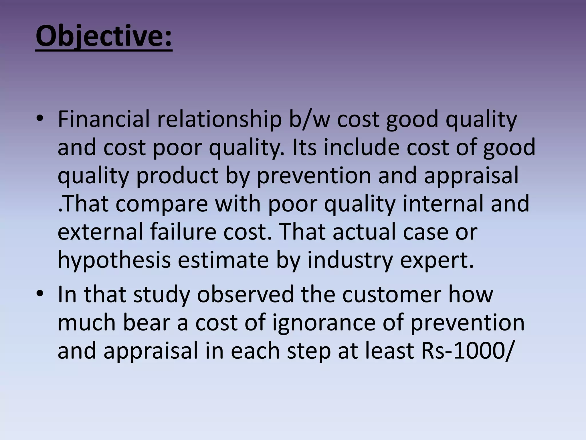 Objective:
• Financial relationship b/w cost good quality
and cost poor quality. Its include cost of good
quality product by prevention and appraisal
.That compare with poor quality internal and
external failure cost. That actual case or
hypothesis estimate by industry expert.
• In that study observed the customer how
much bear a cost of ignorance of prevention
and appraisal in each step at least Rs-1000/
 