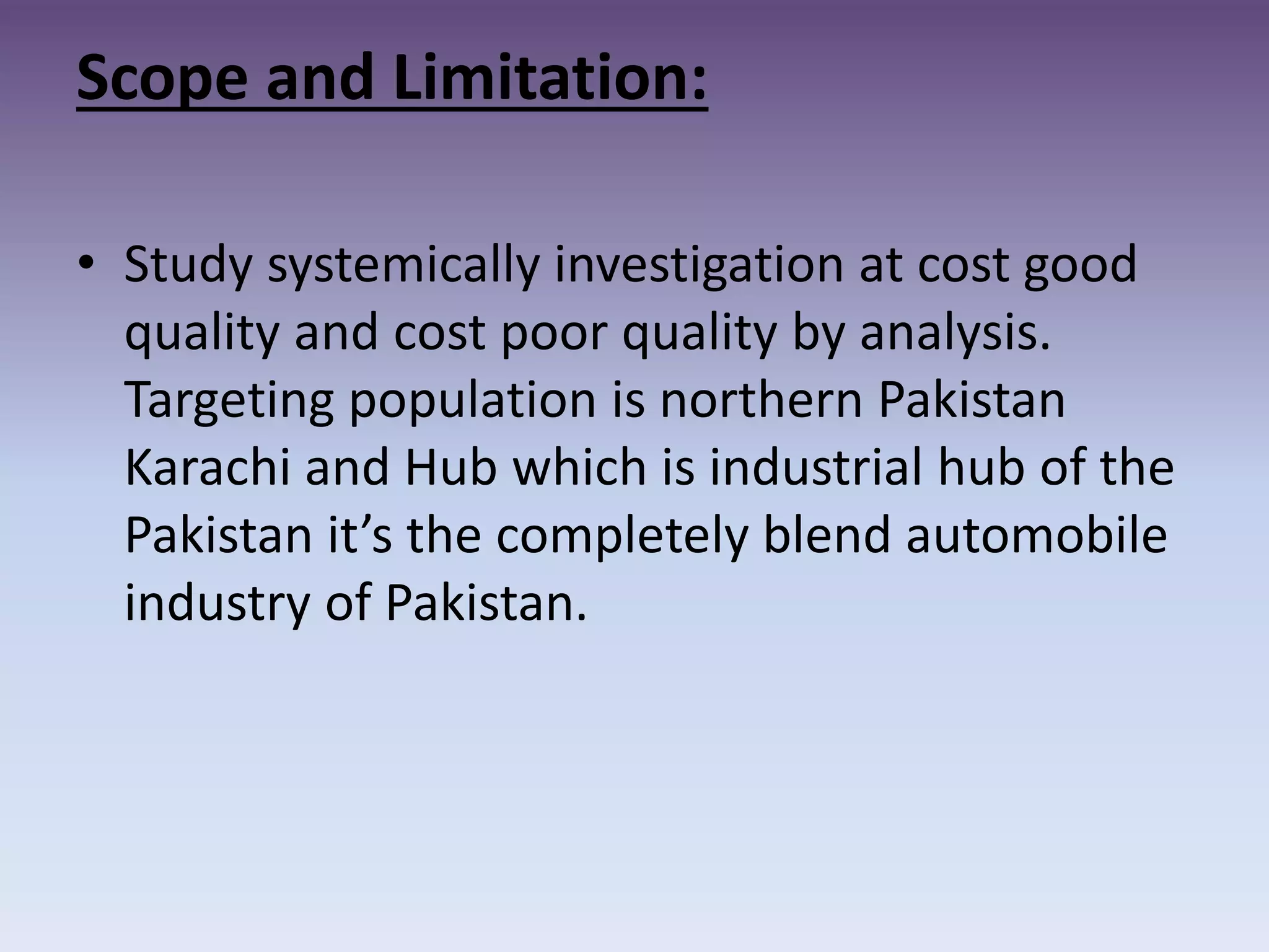 Scope and Limitation:
• Study systemically investigation at cost good
quality and cost poor quality by analysis.
Targeting population is northern Pakistan
Karachi and Hub which is industrial hub of the
Pakistan it’s the completely blend automobile
industry of Pakistan.
 