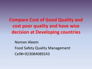 Compare Cost of Good Quality and
cost poor quality and have wise
decision at Developing countries
Noman Aleem
Food Safety Quality Management
Cell#+923084089243
 