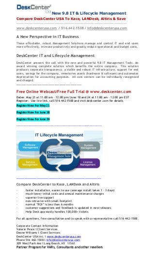 New 9.8 IT & Lifecycle Management
Compare DeskCenter USA To Kace, LANDesk, Altiris & Save
________________________________________________________________________
www.deskcenterusa.com / 516.442.1508 / info@deskcenterusa.com
A New Perspective in IT Business
These affordable, robust Management Solutions manage and control IT and end users
more effectively, increase productivity and greatly reduce operational and budget costs.
DeskCenter IT and Lifecycle Management
DeskCenter answers the call with the new and powerful 9.8 IT Management Tools. An
award winning complete solution which benefits the entire company. This solution
produces corporate transparency, a stable and robust IT infrastructure, support for end
users, savings for the company, inventories assets (hardware & software) and automates
depreciation for accounting purposes. All cost centers can be individually recognized
and charged.
_________________________________________
Free Online Webcast/Free Full Trial @ www.deskcenter.com
Dates: May 21 at 11:00 am – 12:00 pm/June 18 and 24 at 11:00 am – 12:00 pm EST
Register: Use live link, call 516 442-1508 and visit deskcenter.com for details
Register Now For May 21
Register Now For June 18
Register Now For June 24
___________________________________________________________________________________ ____________________________________________________________________________+_____________________________
____________________________________________________________________________________
Compare DeskCenter to Kace, LANDesk and Altiris
· faster installation, easier to use (average install takes 1 – 3 days)
· much lower initial costs and annual maintenance charges
· superior live support
· non-intrusive with small footprint
· normal “ROI” is less than 6 months
· customer suggestions and feedback is updated in new releases
· Help Desk app easily handles 100,000+ tickets
For all questions, free consultation and to speak with a representative call 516 442-1508.
Corporate Contact Information
Valerie Pesce l Client Services
Deone Williams l Client Services
DeskCenter USA Inc. l www.deskcenterusa.com
Phone 516 442-1508 l info@deskcenterusa.com
309 West Park Ave l Long Beach, NY 11561
Partner Program for VARs, Consultants and other resellers
 