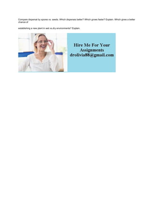 Compare dispersal by spores vs. seeds. Which disperses better? Which grows faster? Explain. Which gives a better
chance of
establishing a new plant in wet vs.dry environments? Explain.
 
