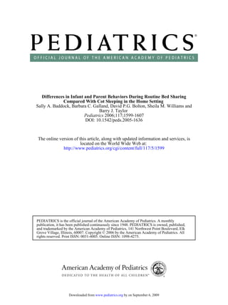 Differences in Infant and Parent Behaviors During Routine Bed Sharing
             Compared With Cot Sleeping in the Home Setting
Sally A. Baddock, Barbara C. Galland, David P.G. Bolton, Sheila M. Williams and
                                 Barry J. Taylor
                         Pediatrics 2006;117;1599-1607
                         DOI: 10.1542/peds.2005-1636



The online version of this article, along with updated information and services, is
                       located on the World Wide Web at:
             http://www.pediatrics.org/cgi/content/full/117/5/1599




PEDIATRICS is the official journal of the American Academy of Pediatrics. A monthly
publication, it has been published continuously since 1948. PEDIATRICS is owned, published,
and trademarked by the American Academy of Pediatrics, 141 Northwest Point Boulevard, Elk
Grove Village, Illinois, 60007. Copyright © 2006 by the American Academy of Pediatrics. All
rights reserved. Print ISSN: 0031-4005. Online ISSN: 1098-4275.




                   Downloaded from www.pediatrics.org by on September 6, 2009
 