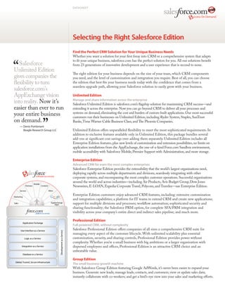 DATASHEET




                                                                    Selecting the Right Salesforce Edition
                                                                    Find the Perfect CRM Solution for Your Unique Business Needs
                                                                    Whether you want a solution for your first foray into CRM or a comprehensive system that adapts
                                                                    to fit your unique business, salesforce.com has the perfect solution for you. All our solutions benefit
   Salesforce                                                       from 23 generations of innovative development and a user experience that is second to none.
Unlimited Edition
                                                                    The right edition for your business depends on the size of your team, which CRM components
gives companies the                                                 you need, and the level of customization and integration you require. Best of all, you can choose
flexibility to turn                                                 the edition that best fits your business needs today with the confidence that comes from a
                                                                    seamless upgrade path, allowing your Salesforce solution to easily grow with your business.
salesforce.com’s
AppExchange vision                                                  Unlimited Edition
into reality. Now it’s                                              Manage and share information across the enterprise
                                                                    Salesforce Unlimited Edition is salesforce.com’s flagship solution for maximizing CRM success—and
easier than ever to run                                             extending it across the enterprise. Now you can go beyond CRM to deliver all your processes and
your entire business                                                systems on demand, eliminating the cost and burden of custom-built applications. Our most successful
                                                                    customers run their businesses on Unlimited Edition, including Ryder System, Staples, SunTrust
on demand.                                                          Banks, Time Warner Cable Business Class, and The Phoenix Companies.
    —  enis Pombriant
      D
      Beagle Research Group LLC                                     Unlimited Edition offers unparalleled flexibility to meet the most sophisticated requirements. In
                                                                    addition to exclusive features available only in Unlimited Edition, this package bundles several
                                                                    add-ons at significant cost savings over adding them separately. Unlimited Edition includes all
                                                                    Enterprise Edition features, plus new levels of customization and extension possibilities, no limits on
                                                                    application installations from the AppExchange, the one-of-a-kind Force.com Sandbox environment,
                                                                    mobile accessibility with Salesforce Mobile, Premier Support with Administration, and more storage.

                                                                    Enterprise Edition
                                                                    Advanced CRM for even the most complex enterprises
                                                                    Salesforce Enterprise Edition provides the extensibility that the world’s largest organizations need,
                                                                    deploying rapidly across multiple departments and divisions, seamlessly integrating with other
                                                                    corporate systems, and encompassing the most complex customer operations. Successful organizations
                                                                    around the world and across industries—including Air Products, Avis Budget Group, Dow Jones
                                                                    Newswires, E-LOAN, Expedia Corporate Travel, Polycom, and Travelex—use Enterprise Edition.

                                                                    Enterprise Edition customers enjoy advanced CRM features, including: extensive customization
                                                                    and integration capabilities; a platform for IT teams to extend CRM and create new applications;
                                                                    support for multiple divisions and processes; workflow automation; sophisticated security and
                                                                    sharing functionality; the Salesforce PRM option, for complete SFA/PRM integration and
                                                                    visibility across your company’s entire direct and indirect sales pipeline; and much more.

                                                                    Professional Edition
       Application Exchange
                                                                    Full-powered CRM, without complexity
     User Interface as a Service
                                                                    Salesforce Professional Edition offers companies of all sizes a comprehensive CRM suite for
                                         Development as a Service




                                                                    managing every aspect of the customer lifecycle. With unlimited scalability plus essential
         Logic as a Service                                         customization, security, and sharing controls, Professional Edition provides power without
                                                                    complexity. Whether you’re a small business with big ambitions or a larger organization with
      Integration as a Service                                      dispersed employees and offices, Professional Edition is an attractive CRM choice and an
                                                                    unbeatable value.
       Database as a Service

                                                                    Group Edition
Global, Trusted, Secure Infrastructure
                                                                    The small business growth machine
                                                                    With Salesforce Group Edition featuring Google AdWords, it’s never been easier to expand your
                                                                    business. Generate new leads; manage leads, contacts, and customers; view or update sales data;
                                                                    instantly collaborate with co-workers; and get a bird’s-eye view into your sales and marketing efforts.
 