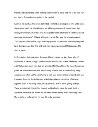 friends and is surprised when hearing Marty's wish to leave and live in the wild (Or
run free in Connecticut as stated in the movie).
Last but not least,, a few critics defended The Wild as the superior film. Critic Mike
Sage wrote "don't be mistaking this for a Madagascar rip-off, when it was that
sloppy DreamWorks turd that only managed to make it to theaters first because of
corporate espionage". Without addressing which film was the original concept,
Tim Cogshell of Boxoffice Magazine simply wrote "for the adult who may very well
have to experience this film, and who may have experienced Madagascar, The
Wild is better.
In Conclusion, both animated films are different movie but they have a lot of
similarities in theme,story plot,events,characteristics and others. However, here is
a lot that we can learn from this fun animated film! Apart from the many humorous
jokes, the adorable characters, the stunning visuals, and an entertaining story,
Madagascar offers us the opportunity to pick up a lesson or two. An adult can use
instances from the film to highlight to kids the value of friendship, of sticking
together even in troubling times, of adjustments, and of never giving up hope.
There are strains in friendship, caused by Alex(lion)’s need for meat, but it is
apparent that these are friends for life when Marty(Zebra) thinks of saving Alex’s
life, in spite of endangering his own life in the process.
 
