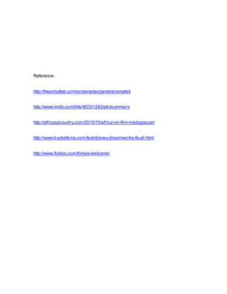 Reference:
http://thescriptlab.com/screenplay/genre/animated
http://www.imdb.com/title/tt0351283/plotsummary
http://africasacountry.com/2010/10/africa-on-film-madagascar/
http://www.bucketbros.com/text/disney-dreamworks-feud.html
http://www.forbes.com/forbes/welcome/
 