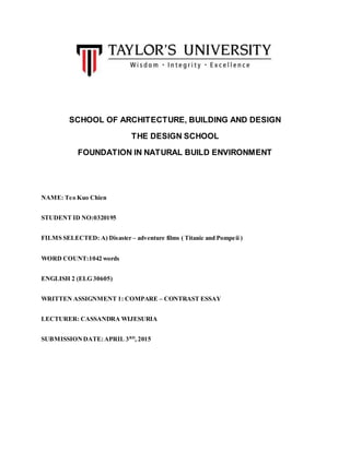 SCHOOL OF ARCHITECTURE, BUILDING AND DESIGN
THE DESIGN SCHOOL
FOUNDATION IN NATURAL BUILD ENVIRONMENT
NAME: Teo Kuo Chien
STUDENT ID NO:0320195
FILMS SELECTED: A) Disaster – adventure films ( Titanic and Pompeii )
WORD COUNT:1042 words
ENGLISH 2 (ELG 30605)
WRITTEN ASSIGNMENT 1: COMPARE – CONTRAST ESSAY
LECTURER: CASSANDRA WIJESURIA
SUBMISSIONDATE:APRIL 3RD
, 2015
 