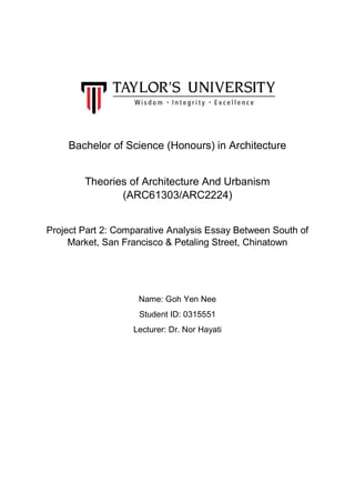 Bachelor of Science (Honours) in Architecture
Theories of Architecture And Urbanism
(ARC61303/ARC2224)
Project Part 2: Comparative Analysis Essay Between South of
Market, San Francisco & Petaling Street, Chinatown
Name: Goh Yen Nee
Student ID: 0315551
Lecturer: Dr. Nor Hayati
 