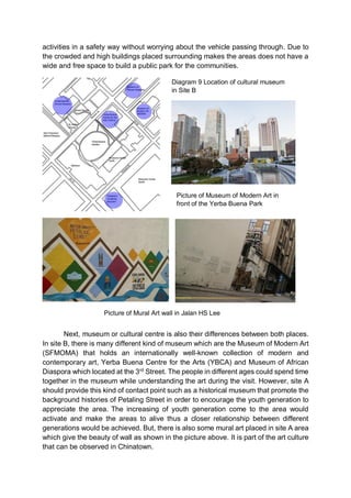 activities in a safety way without worrying about the vehicle passing through. Due to
the crowded and high buildings placed surrounding makes the areas does not have a
wide and free space to build a public park for the communities.
Next, museum or cultural centre is also their differences between both places.
In site B, there is many different kind of museum which are the Museum of Modern Art
(SFMOMA) that holds an internationally well-known collection of modern and
contemporary art, Yerba Buena Centre for the Arts (YBCA) and Museum of African
Diaspora which located at the 3rd
Street. The people in different ages could spend time
together in the museum while understanding the art during the visit. However, site A
should provide this kind of contact point such as a historical museum that promote the
background histories of Petaling Street in order to encourage the youth generation to
appreciate the area. The increasing of youth generation come to the area would
activate and make the areas to alive thus a closer relationship between different
generations would be achieved. But, there is also some mural art placed in site A area
which give the beauty of wall as shown in the picture above. It is part of the art culture
that can be observed in Chinatown.
Diagram 9 Location of cultural museum
in Site B
Picture of Museum of Modern Art in
front of the Yerba Buena Park
Picture of Mural Art wall in Jalan HS Lee
 