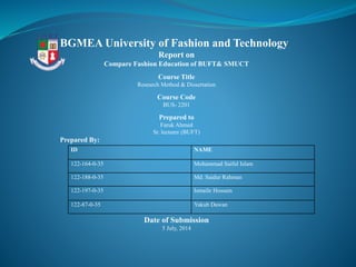 ID NAME
122-164-0-35 Mohammad Saiful Islam
122-188-0-35 Md. Saidur Rahman
122-197-0-35 Ismaile Hossain
122-87-0-35 Yakub Dawan
BGMEA University of Fashion and Technology
Report on
Compare Fashion Education of BUFT& SMUCT
Course Title
Research Method & Dissertation
Course Code
BUS- 2201
Prepared to
Faruk Ahmed
Sr. lecturer (BUFT)
Prepared By:
Date of Submission
5 July, 2014
 