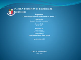 BGMEA University of Fashion and
Technology
Report on
Compare Fashion Education of BUFT& SMUCT
Course Title
Research Method & Dissertation
Course Code
BUS- 2201
Prepared to
Faruk Ahmed
Sr. lecturer (BUFT)
Prepared By:
Mohammad Saiful islam Rahat
Id. 122-164-0-35
Date of Submission
5 July, 2014
 