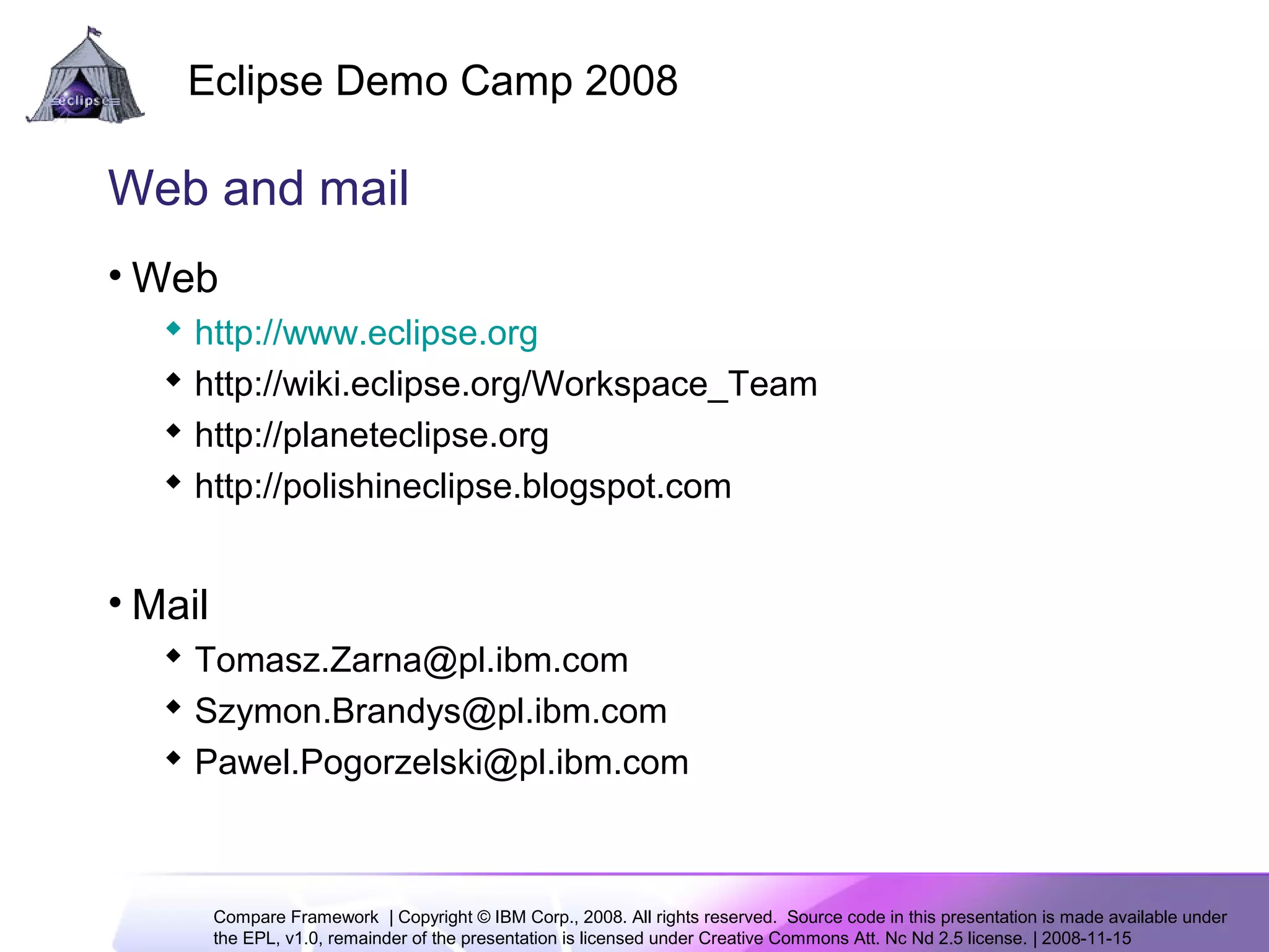 Compare Framework | Copyright © IBM Corp., 2008. All rights reserved. Source code in this presentation is made available under
the EPL, v1.0, remainder of the presentation is licensed under Creative Commons Att. Nc Nd 2.5 license. | 2008-11-15
Eclipse Demo Camp 2008
13
Web and mail
• Web
 http://www.eclipse.org
 http://wiki.eclipse.org/Workspace_Team
 http://planeteclipse.org
 http://polishineclipse.blogspot.com
• Mail
 Tomasz.Zarna@pl.ibm.com
 Szymon.Brandys@pl.ibm.com
 Pawel.Pogorzelski@pl.ibm.com
 