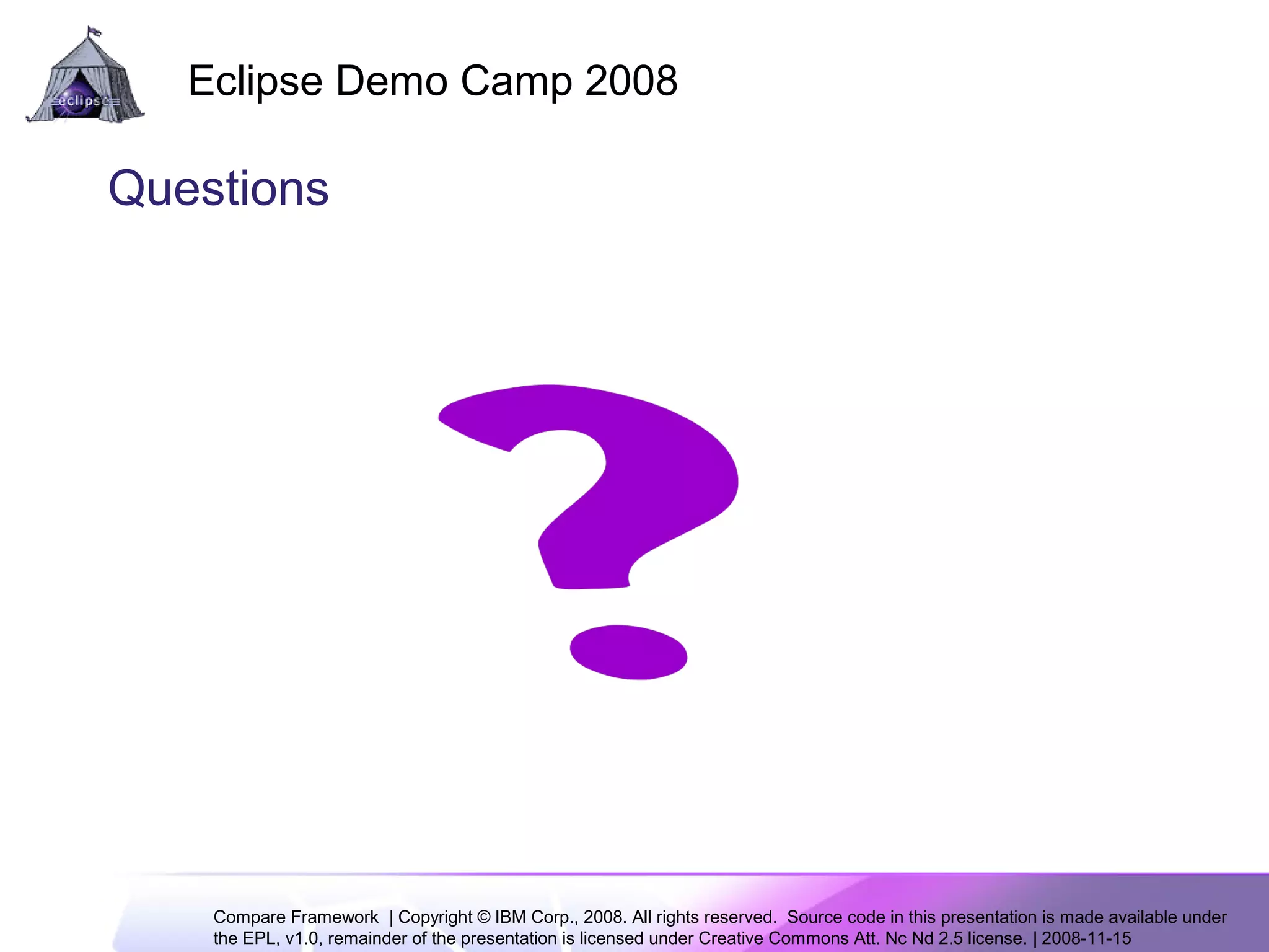 Compare Framework | Copyright © IBM Corp., 2008. All rights reserved. Source code in this presentation is made available under
the EPL, v1.0, remainder of the presentation is licensed under Creative Commons Att. Nc Nd 2.5 license. | 2008-11-15
Eclipse Demo Camp 2008
14
Questions
 