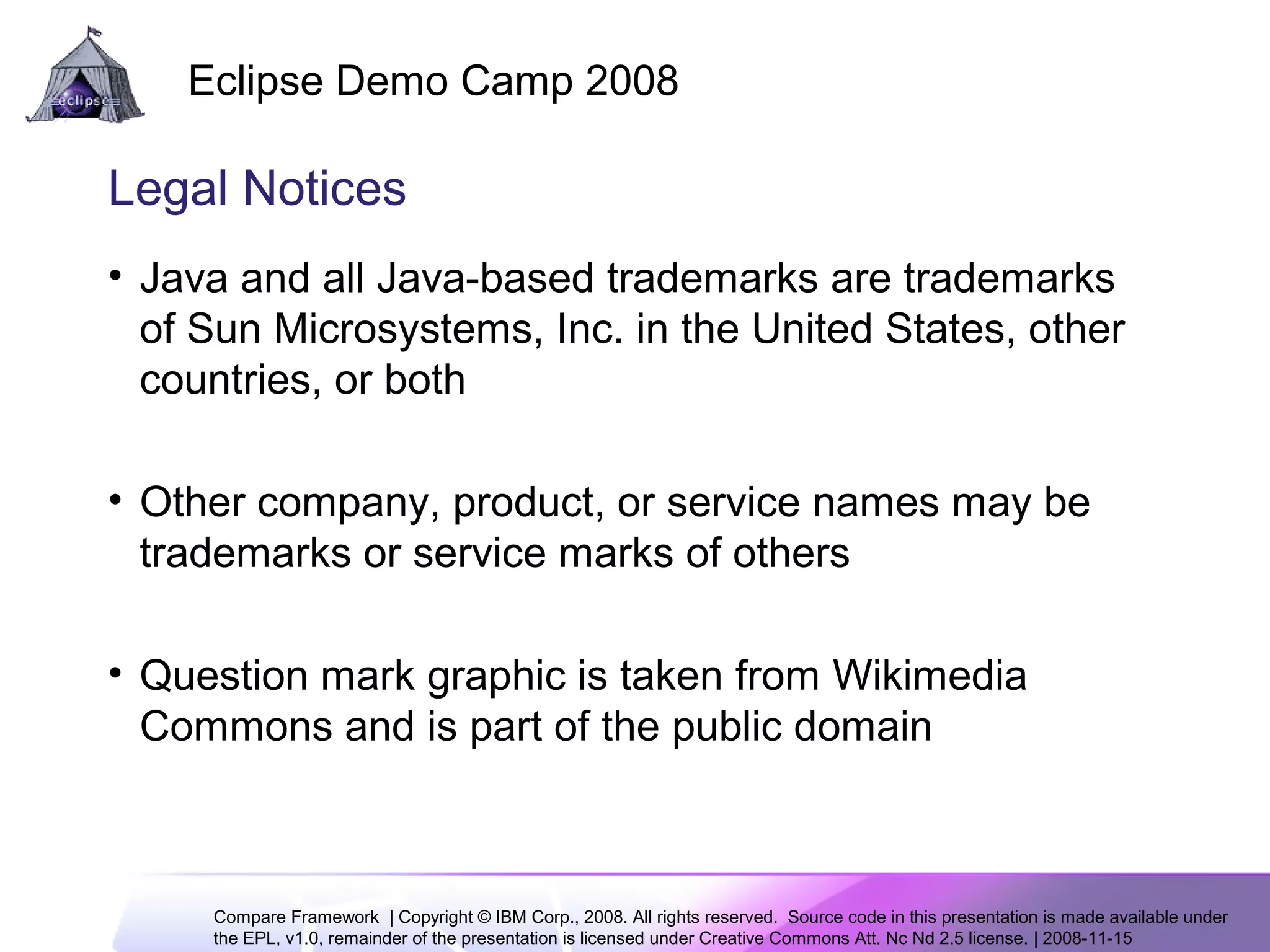 Compare Framework | Copyright © IBM Corp., 2008. All rights reserved. Source code in this presentation is made available under
the EPL, v1.0, remainder of the presentation is licensed under Creative Commons Att. Nc Nd 2.5 license. | 2008-11-15
Eclipse Demo Camp 2008
15
Legal Notices
• Java and all Java-based trademarks are trademarks
of Sun Microsystems, Inc. in the United States, other
countries, or both
• Other company, product, or service names may be
trademarks or service marks of others
• Question mark graphic is taken from Wikimedia
Commons and is part of the public domain
 