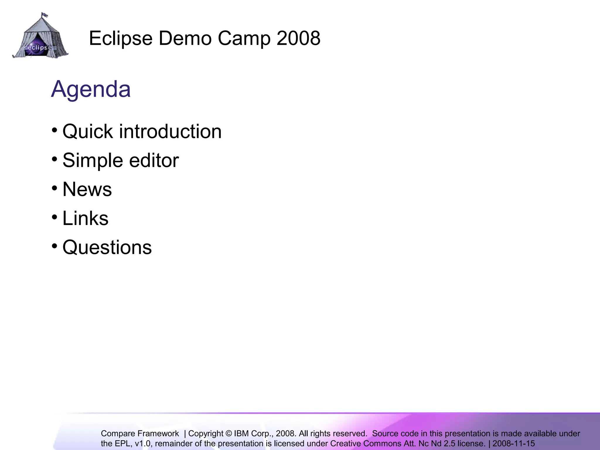 Compare Framework | Copyright © IBM Corp., 2008. All rights reserved. Source code in this presentation is made available under
the EPL, v1.0, remainder of the presentation is licensed under Creative Commons Att. Nc Nd 2.5 license. | 2008-11-15
Eclipse Demo Camp 2008
2
Agenda
• Quick introduction
• Simple editor
• News
• Links
• Questions
 