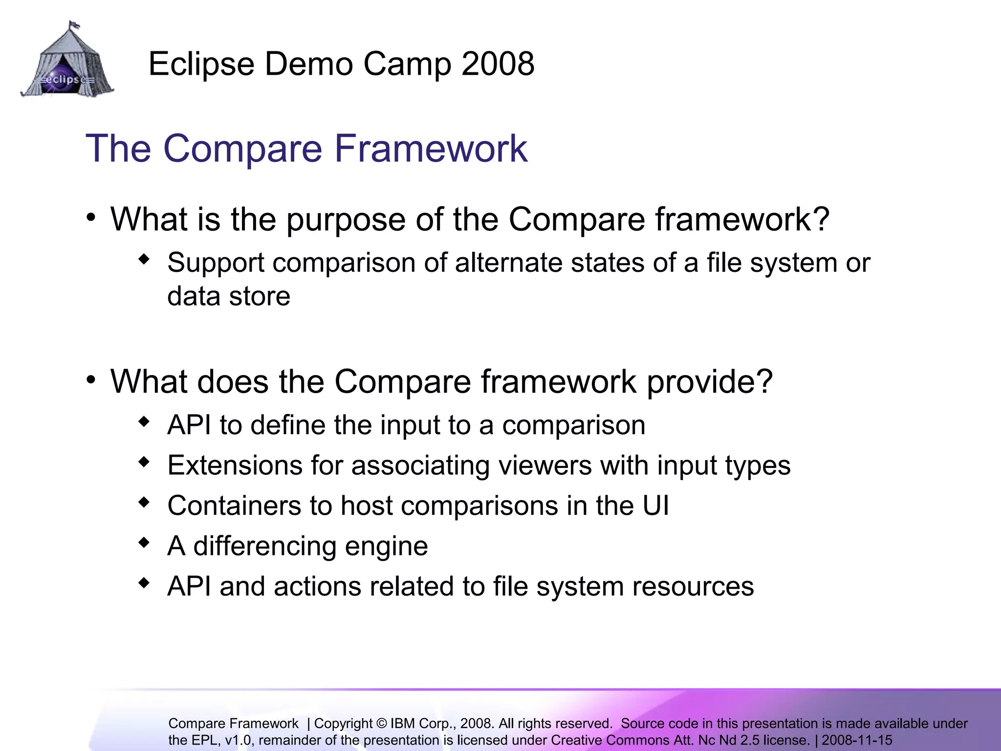 Compare Framework | Copyright © IBM Corp., 2008. All rights reserved. Source code in this presentation is made available under
the EPL, v1.0, remainder of the presentation is licensed under Creative Commons Att. Nc Nd 2.5 license. | 2008-11-15
Eclipse Demo Camp 2008
3
The Compare Framework
• What is the purpose of the Compare framework?
 Support comparison of alternate states of a file system or
data store
• What does the Compare framework provide?
 API to define the input to a comparison
 Extensions for associating viewers with input types
 Containers to host comparisons in the UI
 A differencing engine
 API and actions related to file system resources
 