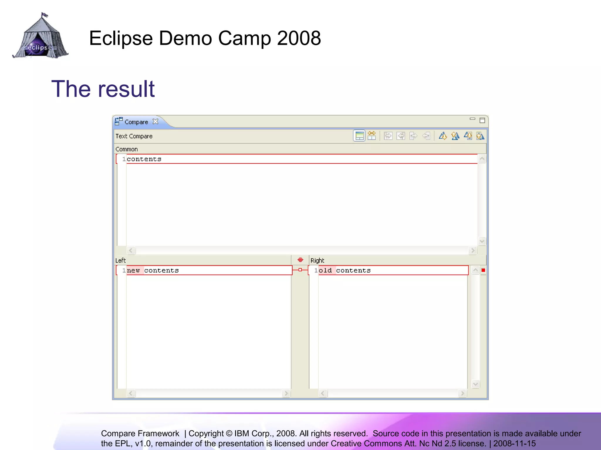 Compare Framework | Copyright © IBM Corp., 2008. All rights reserved. Source code in this presentation is made available under
the EPL, v1.0, remainder of the presentation is licensed under Creative Commons Att. Nc Nd 2.5 license. | 2008-11-15
Eclipse Demo Camp 2008
9
The result
 