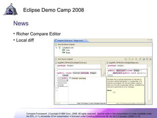 Compare Framework | Copyright © IBM Corp., 2008. All rights reserved. Source code in this presentation is made available under
the EPL, v1.0, remainder of the presentation is licensed under Creative Commons Att. Nc Nd 2.5 license. | 2008-11-15
Eclipse Demo Camp 2008
11
News
• Richer Compare Editor
• Local diff
 