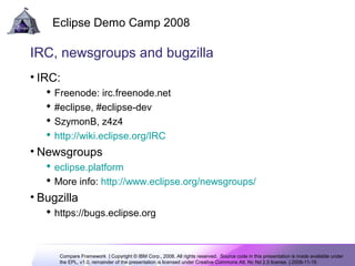 Compare Framework | Copyright © IBM Corp., 2008. All rights reserved. Source code in this presentation is made available under
the EPL, v1.0, remainder of the presentation is licensed under Creative Commons Att. Nc Nd 2.5 license. | 2008-11-15
Eclipse Demo Camp 2008
12
IRC, newsgroups and bugzilla
• IRC:
 Freenode: irc.freenode.net
 #eclipse, #eclipse-dev
 SzymonB, z4z4
 http://wiki.eclipse.org/IRC
• Newsgroups
 eclipse.platform
 More info: http://www.eclipse.org/newsgroups/
• Bugzilla
 https://bugs.eclipse.org
 