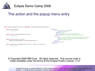 Compare Framework | Copyright © IBM Corp., 2008. All rights reserved. Source code in this presentation is made available under
the EPL, v1.0, remainder of the presentation is licensed under Creative Commons Att. Nc Nd 2.5 license. | 2008-11-15
Eclipse Demo Camp 2008
8
The action and the popup menu entry
© Copyright 2008 IBM Corp. All rights reserved. This source code is
made available under the terms of the Eclipse Public License, v1.0.
 
