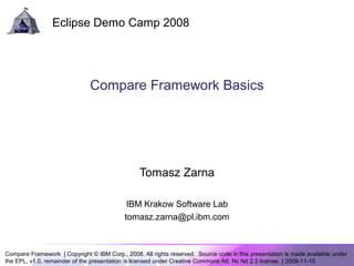 Compare Framework | Copyright © IBM Corp., 2008. All rights reserved. Source code in this presentation is made available under
the EPL, v1.0, remainder of the presentation is licensed under Creative Commons Att. Nc Nd 2.5 license. | 2008-11-15
Eclipse Demo Camp 2008
Compare Framework Basics
Tomasz Zarna
IBM Krakow Software Lab
tomasz.zarna@pl.ibm.com
 
