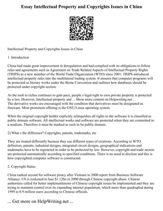 Essay Intellectual Property and Copyrights Issues in China
Intellectual Property and Copyrights Issues in China
1. Introduction
China had made great improvement in deregulation and had complied with its obligations to follow
rules and agreements such as Agreement on Trade Related Aspects of Intellectual Property Rights
(TRIPS) as a new member of the World Trade Organization (WTO) since 2001. TRIPS introduced
intellectual property rules into the multilateral trading system. It ensures that computer programs will
be protected as literary works under the Berne Convention and outlines how databases should be
protected under copyright section.
As the rush to riches continues to gain pace, people s legal right to own private property is protected
by a law. However, Intellectual property and ... Show more content on Helpwriting.net ...
The derivative works are encouraged with the condition that derivatives must be designated as
freeware. Most prominent offering is the GNU/Linux operating system.
When the original copyright holder explicitly relinquishes all rights to the software it is classified as
public domain software. All intellectual works and software are protected when they are committed to
a medium. Therefore it must be marked as such to be public domain.
2) What s the difference? Copyrights, patents, trademarks, etc
They are treated differently because they use different types of creations. According to WTO
definition, patents, industrial designs, integrated circuit designs, geographical indications and
trademarks have to be registered in order to be protected by law. However, copyright and trade secrets
are protected automatically according to specified conditions. There is no need to disclose and this is
how copyrighted computer software is constructed.
2. Copyright Status
China ranked second for software piracy after Vietnam in 2000 report from Business Software
Alliance. US is reckoned to lose $1.12bn in 2000 through Chinese copyright abuse. Chinese
authorities called for better implementations of Chinese copyright issues be implemented and they are
trying to maintain control over its expending internet population, which more than quadrupled during
1999 to 8.9 million users according to Chinese officials.
... Get more on HelpWriting.net ...
 