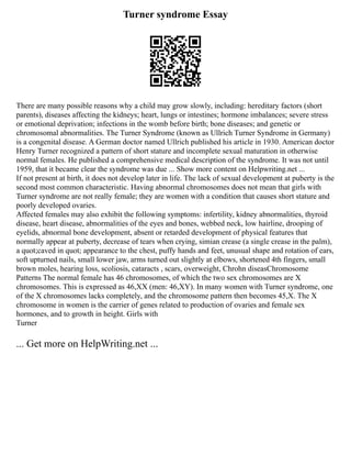 Turner syndrome Essay
There are many possible reasons why a child may grow slowly, including: hereditary factors (short
parents), diseases affecting the kidneys; heart, lungs or intestines; hormone imbalances; severe stress
or emotional deprivation; infections in the womb before birth; bone diseases; and genetic or
chromosomal abnormalities. The Turner Syndrome (known as Ullrich Turner Syndrome in Germany)
is a congenital disease. A German doctor named Ullrich published his article in 1930. American doctor
Henry Turner recognized a pattern of short stature and incomplete sexual maturation in otherwise
normal females. He published a comprehensive medical description of the syndrome. It was not until
1959, that it became clear the syndrome was due ... Show more content on Helpwriting.net ...
If not present at birth, it does not develop later in life. The lack of sexual development at puberty is the
second most common characteristic. Having abnormal chromosomes does not mean that girls with
Turner syndrome are not really female; they are women with a condition that causes short stature and
poorly developed ovaries.
Affected females may also exhibit the following symptoms: infertility, kidney abnormalities, thyroid
disease, heart disease, abnormalities of the eyes and bones, webbed neck, low hairline, drooping of
eyelids, abnormal bone development, absent or retarded development of physical features that
normally appear at puberty, decrease of tears when crying, simian crease (a single crease in the palm),
a quot;caved in quot; appearance to the chest, puffy hands and feet, unusual shape and rotation of ears,
soft upturned nails, small lower jaw, arms turned out slightly at elbows, shortened 4th fingers, small
brown moles, hearing loss, scoliosis, cataracts , scars, overweight, Chrohn diseasChromosome
Patterns The normal female has 46 chromosomes, of which the two sex chromosomes are X
chromosomes. This is expressed as 46,XX (men: 46,XY). In many women with Turner syndrome, one
of the X chromosomes lacks completely, and the chromosome pattern then becomes 45,X. The X
chromosome in women is the carrier of genes related to production of ovaries and female sex
hormones, and to growth in height. Girls with
Turner
... Get more on HelpWriting.net ...
 