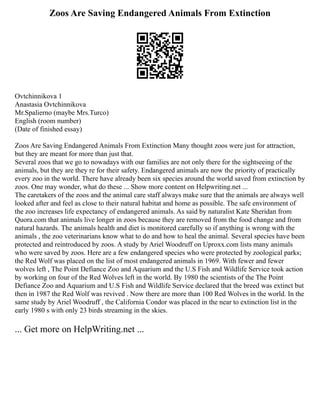 Zoos Are Saving Endangered Animals From Extinction
Ovtchinnikova 1
Anastasia Ovtchinnikova
Mr.Spalierno (maybe Mrs.Turco)
English (room number)
(Date of finished essay)
Zoos Are Saving Endangered Animals From Extinction Many thought zoos were just for attraction,
but they are meant for more than just that.
Several zoos that we go to nowadays with our families are not only there for the sightseeing of the
animals, but they are they re for their safety. Endangered animals are now the priority of practically
every zoo in the world. There have already been six species around the world saved from extinction by
zoos. One may wonder, what do these ... Show more content on Helpwriting.net ...
The caretakers of the zoos and the animal care staff always make sure that the animals are always well
looked after and feel as close to their natural habitat and home as possible. The safe environment of
the zoo increases life expectancy of endangered animals. As said by naturalist Kate Sheridan from
Quora.com that animals live longer in zoos because they are removed from the food change and from
natural hazards. The animals health and diet is monitored carefully so if anything is wrong with the
animals , the zoo veterinarians know what to do and how to heal the animal. Several species have been
protected and reintroduced by zoos. A study by Ariel Woodruff on Uproxx.com lists many animals
who were saved by zoos. Here are a few endangered species who were protected by zoological parks;
the Red Wolf was placed on the list of most endangered animals in 1969. With fewer and fewer
wolves left , The Point Defiance Zoo and Aquarium and the U.S Fish and Wildlife Service took action
by working on four of the Red Wolves left in the world. By 1980 the scientists of the The Point
Defiance Zoo and Aquarium and U.S Fish and Wildlife Service declared that the breed was extinct but
then in 1987 the Red Wolf was revived . Now there are more than 100 Red Wolves in the world. In the
same study by Ariel Woodruff , the California Condor was placed in the near to extinction list in the
early 1980 s with only 23 birds streaming in the skies.
... Get more on HelpWriting.net ...
 