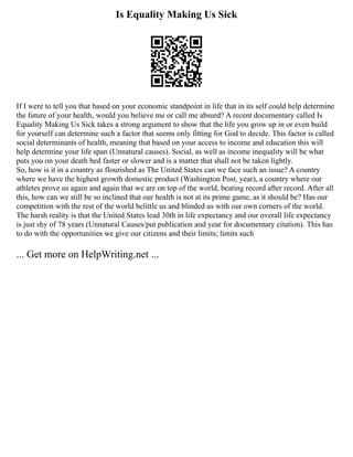 Is Equality Making Us Sick
If I were to tell you that based on your economic standpoint in life that in its self could help determine
the future of your health, would you believe me or call me absurd? A recent documentary called Is
Equality Making Us Sick takes a strong argument to show that the life you grow up in or even build
for yourself can determine such a factor that seems only fitting for God to decide. This factor is called
social determinants of health, meaning that based on your access to income and education this will
help determine your life span (Unnatural causes). Social, as well as income inequality will be what
puts you on your death bed faster or slower and is a matter that shall not be taken lightly.
So, how is it in a country as flourished as The United States can we face such an issue? A country
where we have the highest growth domestic product (Washington Post, year), a country where our
athletes prove us again and again that we are on top of the world, beating record after record. After all
this, how can we still be so inclined that our health is not at its prime game, as it should be? Has our
competition with the rest of the world belittle us and blinded us with our own corners of the world.
The harsh reality is that the United States lead 30th in life expectancy and our overall life expectancy
is just shy of 78 years (Unnatural Causes/put publication and year for documentary citation). This has
to do with the opportunities we give our citizens and their limits; limits such
... Get more on HelpWriting.net ...
 