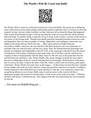 The World s Wife By Carol Ann Duffy
The World s Wife is name of a collection of poems by Carol Ann Duffy. The poems are re telling the
most widely known stories about gender relationships and the traditional views of women. In all of the
original versions, that are widely available, we hear what men tell us about the things that happened.
They mostly discriminated women s roles by narrating the stories in a way that they liked, and they
hide real truths. In contrast, Duffy is basically trying to focus on the women s versions of the stories in
her poems or the missing truth . Though most people generally misunderstood that women are weak
and dependent, there are many examples of strong, independent, and intelligent women that were
hidden in the stories that are told by the men. ... Show more content on Helpwriting.net ...
According to Duffy s interview, she says that the Little Red Cap poem is his own experience of
marriage when she married a poet, and she was young. Then, she learned from his knowledge and
became an intelligent and independent writer (9). First, at the young age Little Red Cap is the source
of inspiration of her partner. Anything to gain needs some sort of sacrifice, and she sacrifices her
virginity to him as mentioned the criticism (Rees Jones 8). She also says in the poem that why she
sacrificed that she said Here s why. Poetry (Duffy). She wisely manages to break the norm and to
become an independent writer by secretly learning from his knowledge. Duffy declares in the poem
that As soon as he slept, I crept to the back/ of the lair, where a whole wall was crimson, gold, aglow
with books./ Words, Words were truly alive on the tongue... . In these lines she describes how valuable
his knowledge and words are to her, and how wisely she gets them when he is not awake. In addition,
another thing prove that Little Red Cap is smart and brave is that she is not among the women who
accept being inferior to an evil man. Duffy states it took ten years/ in the wood to tell that a
mushroom/ stoppers the mouth of a buried corpse...I took an axe to the wolf/ as he slept... I filled his
old belly with stones. I stitched him up . This suggests that after she realized that she was mistreated
by him she
... Get more on HelpWriting.net ...
 