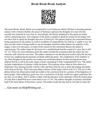 Break Break Break Analysis
The poem Break, Break, Break was composed by Lord Tennyson Alfred. Written in rhyming quatrain
stanzas with a trimeter rhythm, this piece of literature expresses the thoughts of a man who has
recently lost someone he was close to. Accordingly, the themes displayed in this poem are death,
sorrow, and passing time. The composer of the poem is unable to speak his mind, for his tongue will
not allow him to speak the thoughts that arise in [him] (4). This phrase displays the emotional distress
being experience by the author, as well as avoidance of responsibility for what he is unable to say. He
does not take claim of being unable to say his thoughts aloud but rather blames the inability on his
tongue. Later on in the poem, we learn of the reason for this emotional distress the author is
experiencing. The author longs for the touch of a vanished hand/And the sound of a voice that is still
(11 12). These two eerie indicators point the reader towards the conclusion that the author has lost
someone with whom he was close. The author continues to use the physical world to describe the one
he has lost, emphasizing the presence of death within the poem. The combination of his inability to
say what thoughts he has and his use of physical world descriptions for this missing person may
indicate that he is still in the early stages of grief, attempting to fully comprehend his loss. The author
includes implications of jealousy within his poem. This jealousy arises when he first observes a
fisherman s boy playing joyfully with his sister and then when he sees a sailor lad singing cheerfully
in his boat on the bay. These lines providing evidence of this begin with O well (5,7). The use of this
phrase before his observations leads the reader to the conclusion that he is jealous of the happiness of
these people. After suffering a great loss, one is inclined to wish they could once again experience the
joy they see in others. This is further evident with the presence of the statement of but the tender grace
of a day that is dead/Will never come back to me (15 16). The authors thoughts of jealousy and death
lead to the main theme of this poem, sorrow. The author recalls the day that he was able to enjoy the
... Get more on HelpWriting.net ...
 