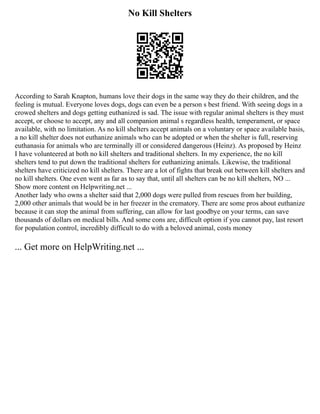 No Kill Shelters
According to Sarah Knapton, humans love their dogs in the same way they do their children, and the
feeling is mutual. Everyone loves dogs, dogs can even be a person s best friend. With seeing dogs in a
crowed shelters and dogs getting euthanized is sad. The issue with regular animal shelters is they must
accept, or choose to accept, any and all companion animal s regardless health, temperament, or space
available, with no limitation. As no kill shelters accept animals on a voluntary or space available basis,
a no kill shelter does not euthanize animals who can be adopted or when the shelter is full, reserving
euthanasia for animals who are terminally ill or considered dangerous (Heinz). As proposed by Heinz
I have volunteered at both no kill shelters and traditional shelters. In my experience, the no kill
shelters tend to put down the traditional shelters for euthanizing animals. Likewise, the traditional
shelters have criticized no kill shelters. There are a lot of fights that break out between kill shelters and
no kill shelters. One even went as far as to say that, until all shelters can be no kill shelters, NO ...
Show more content on Helpwriting.net ...
Another lady who owns a shelter said that 2,000 dogs were pulled from rescues from her building,
2,000 other animals that would be in her freezer in the crematory. There are some pros about euthanize
because it can stop the animal from suffering, can allow for last goodbye on your terms, can save
thousands of dollars on medical bills. And some cons are, difficult option if you cannot pay, last resort
for population control, incredibly difficult to do with a beloved animal, costs money
... Get more on HelpWriting.net ...
 