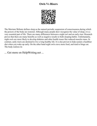 Owls Vs Risers
The Merriam Webster defines sleep as the natural periodic suspension of consciousness during which
the powers of the body are restored. Although many people don t recognize the value of sleep, it is a
very essential part of life. There are many differences between a night owl and an early riser. Research
proves that there are many benefits as well as negative results to both sleeping habits. Unfortunately,
night owls are more likely to develop diabetes and other health issues like reduced muscles mass. In
contrast, early risers are destined to live a long healthy life. It is also proven to help sustain a healthier
diet when you wake up early. On the other hand night owls crave more food, and tend to binge eat.
The body realizes its
... Get more on HelpWriting.net ...
 