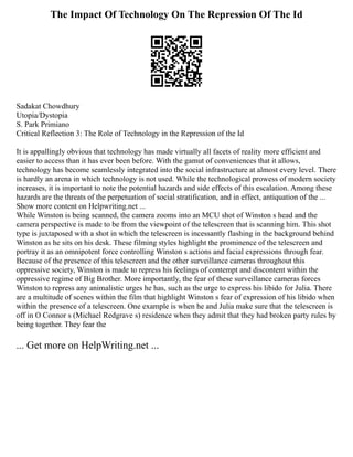 The Impact Of Technology On The Repression Of The Id
Sadakat Chowdhury
Utopia/Dystopia
S. Park Primiano
Critical Reflection 3: The Role of Technology in the Repression of the Id
It is appallingly obvious that technology has made virtually all facets of reality more efficient and
easier to access than it has ever been before. With the gamut of conveniences that it allows,
technology has become seamlessly integrated into the social infrastructure at almost every level. There
is hardly an arena in which technology is not used. While the technological prowess of modern society
increases, it is important to note the potential hazards and side effects of this escalation. Among these
hazards are the threats of the perpetuation of social stratification, and in effect, antiquation of the ...
Show more content on Helpwriting.net ...
While Winston is being scanned, the camera zooms into an MCU shot of Winston s head and the
camera perspective is made to be from the viewpoint of the telescreen that is scanning him. This shot
type is juxtaposed with a shot in which the telescreen is incessantly flashing in the background behind
Winston as he sits on his desk. These filming styles highlight the prominence of the telescreen and
portray it as an omnipotent force controlling Winston s actions and facial expressions through fear.
Because of the presence of this telescreen and the other surveillance cameras throughout this
oppressive society, Winston is made to repress his feelings of contempt and discontent within the
oppressive regime of Big Brother. More importantly, the fear of these surveillance cameras forces
Winston to repress any animalistic urges he has, such as the urge to express his libido for Julia. There
are a multitude of scenes within the film that highlight Winston s fear of expression of his libido when
within the presence of a telescreen. One example is when he and Julia make sure that the telescreen is
off in O Connor s (Michael Redgrave s) residence when they admit that they had broken party rules by
being together. They fear the
... Get more on HelpWriting.net ...
 