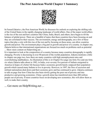 The Post American World Chapter 1 Summary
In Fareed Zakaria s, the Post American World, he discusses his outlook on exploring the shifting role
of the United States in the rapidly changing landscape of world affairs. One of the major world affairs
is the rise of the rest and how countries like China, India, Brazil, and others, have began to tilt the
balance of global power. There are a handful of topics that these countries have been focusing on and
they are correlated to their success. The environment, energy and demography, are a few of these
topics that play a role with this rise of the rest and by focusing on these areas, can allow countries
growth and power. The environment plays a big part in growth and power of a country. in chapter one,
Zakaria believes that international organizations are focused too much on problems such as potential
... Show more content on Helpwriting.net ...
It is important to look at the composition of a country because many countries demography is rapidly
changing. Poverty is decreasing in over 80 percent of the worlds population. Zakaria mentions a little
in chapter one page two, how there are many countries with high unemployment rates and
overwhelming indebtedness. An illustration of this is in Chapter five page one forty five and one forty
six where Zakaria talks about in 1982, in India, over seventy five percent of Indians emigrated to
America in hopes of a better life because India s economic growth barely outpaced their population
growth which caused many Indians to live in poverty. However, in 1997, the fires of secession and
militant nationalism died down and their economy grew and has continued to grow. Zakaria continues
to talk on page four how China has also been slowly getting the poor out of poverty and into
productive and growing economies. China s growth alone has transferred more than 400 million
people out of poverty. If more countries focus on developing new economics, this will allow them as
well, to make their country
... Get more on HelpWriting.net ...
 