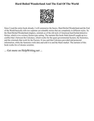 Hard Boiled Wonderland And The End Of The World
Since I read the entire book already, I will summarize the basics. Hard Boiled Wonderland and the End
of the World basically tells two separate yet relatable stories that are completely in different styles. So
the Hard Boiled Wonderland chapters, reminds us of the old style of American hard boiled detective
fiction, which is in a science fiction type setting. The narrator this book finds himself caught up in a
conflict that s between the Calcutecs, which works for the quasi governmental System, the Semiotics,
and the criminals that work for the Factory. It was said that Calcutecs provided and protected
information, while the Semiotics stole data and sold it to and the black market. The narrator of this
book works for a Calcutec scientist,
... Get more on HelpWriting.net ...
 