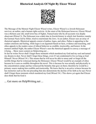 Rhetorical Analysis Of Night By Elezer Wiesel
The Message of the Memoir Night Eliezer Wiesel writes, Eliezer Wiesel is a Jewish Holocaust
survivor, an author, and a human rights activist. At the onset of the Holocaust however, Eliezer Wiesel
was a thirteen year old, small town boy of Sighet, Transylvania who by all accounts was deeply
observant (Wiesel 3). The Holocaust was a dark time in Jewish history in which Anti Semitics; mainly
the German Nazis led by Hitler, tried to exterminate the Jews. As an author, Eliezer uses an array of
rhetorical appeals. Rhetorical appeals consist of pathos, logos, and ethos. Pathos is appealing to the
readers emotions and feeling, while logos is an argument based on facts, evidence and reasoning, and
ethos appeals to the readers sense of ethical behavior as credible, trustworthy, and honest. In the
memoir entitled Night, the author Eliezer Wiesel s uses the rhetorical appeals to convey a message of
it being ... Show more content on Helpwriting.net ...
In fact he writes Never shall I forget those moments which murdered my God and my soul and turned
my dreams to dust. Never shall I forget these things, even if I am condemned to live as long as God
Himself. Never (Wiesel 34 ). This means that he will never be able to unsee and/ or forget all the
terrible things that he witnessed during the Holocaust. Eliezer Wiesel would be an example of ethos
because he is seen as credible throughout the novel. This is because he was actually and physically in
the concentration camps and has witnessed the brutality that goes on there; therefore he would be a
primary source making him credible and trustworthy. We know that he is an active witness because he
has memories such as the one preceding that also demonstrate the decline of his faith as he says Never
shall I forget those moments which murdered my God (Wiesel 34 ). This shows yet again that Eliezer
does think that his God is
... Get more on HelpWriting.net ...
 