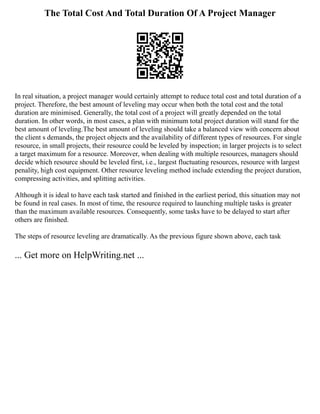 The Total Cost And Total Duration Of A Project Manager
In real situation, a project manager would certainly attempt to reduce total cost and total duration of a
project. Therefore, the best amount of leveling may occur when both the total cost and the total
duration are minimised. Generally, the total cost of a project will greatly depended on the total
duration. In other words, in most cases, a plan with minimum total project duration will stand for the
best amount of leveling.The best amount of leveling should take a balanced view with concern about
the client s demands, the project objects and the availability of different types of resources. For single
resource, in small projects, their resource could be leveled by inspection; in larger projects is to select
a target maximum for a resource. Moreover, when dealing with multiple resources, managers should
decide which resource should be leveled first, i.e., largest fluctuating resources, resource with largest
penality, high cost equipment. Other resource leveling method include extending the project duration,
compressing activities, and splitting activities.
Although it is ideal to have each task started and finished in the earliest period, this situation may not
be found in real cases. In most of time, the resource required to launching multiple tasks is greater
than the maximum available resources. Consequently, some tasks have to be delayed to start after
others are finished.
The steps of resource leveling are dramatically. As the previous figure shown above, each task
... Get more on HelpWriting.net ...
 