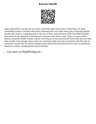 Kurosu Suicide
Japan ranked 9th in suicide rate across the world and nearly twice of the United States. In Japan
committing suicide is common about thirty thousand each year which many place to become popular
suicide spots such as, Aokigahara forest, the Sea of Trees, and at the foot of Mt. Fuji (MacFarquhar).
One reason for the Japanese to kill themselves because they had no work. There is a scene where
Kurosu committed double suicide with his wife because he has been laid off from works for more than
three months. Even though, Kurosu does not committee right away, but it is hinted in the film that he
committed suicide after his family member notices that he has been laid off from work. In traditional
Japanese s culture, suicidal parents tend to kill their
... Get more on HelpWriting.net ...
 