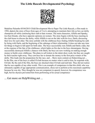 The Little Rascals Developmental Psychology
Madeline Palumbo 05/04/2015 Child Development Movie Paper The Little Rascals, a film made in
1994, depicts the story of boys from ages of 3 to 6, attempting to maintain their title as box car derby
champions all while continuing their oath to hate women. The main characters, Alfalfa and Spanky,
two best friends, who have opposite opinions on women. The story begins with the boys meeting in
the club house to discuss the derby, while Alfalfa is out on the lake with his love, Darla, discussing
their love for each other. The story unfolds with the clubhouse boys finding Alfalfa breaking his oath
by being with Darla, and the beginning of the sabotage of their relationship. It does not take any time
for things to begin to fall apart for both sides. The boys successfully ruin Alfalfa and Darla s date, but
at the expense of the fate of the clubhouse, which lights on fire due to the boys shenanigans. Having
successfully destroyed Alfalfa s chances with Darla, the boys are now working on making enough
money to build a new clubhouse. The plans to sell tickets to the talent show work, but they are caught
by their teacher right away. They convince her to donate the money to the first prize winner of the
derby. This leads into the preparation for the race, and ... Show more content on Helpwriting.net ...
In the film, one of the boys is called Uh huh because no matter what is said to him, he responds with,
Uh huh. By the end of the film, the boys are shocked when Uh huh said nuh huh. They did not realize
that he was capable of any other words. This is an example of competence in that this child, who was
ultimately capable of age appropriate communication, chose not to perform at his maximum capability
because he was shy. They thought he was not competent in speech, however, his competence was
high, but his shyness prevented him from performing at his actual competence
... Get more on HelpWriting.net ...
 