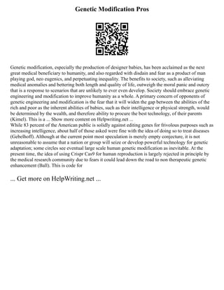 Genetic Modification Pros
Genetic modification, especially the production of designer babies, has been acclaimed as the next
great medical beneficiary to humanity, and also regarded with disdain and fear as a product of man
playing god, neo eugenics, and perpetuating inequality. The benefits to society, such as alleviating
medical anomalies and bettering both length and quality of life, outweigh the moral panic and outcry
that is a response to scenarios that are unlikely to ever even develop. Society should embrace genetic
engineering and modification to improve humanity as a whole. A primary concern of opponents of
genetic engineering and modification is the fear that it will widen the gap between the abilities of the
rich and poor as the inherent abilities of babies, such as their intelligence or physical strength, would
be determined by the wealth, and therefore ability to procure the best technology, of their parents
(Kimel). This is a ... Show more content on Helpwriting.net ...
While 83 percent of the American public is solidly against editing genes for frivolous purposes such as
increasing intelligence, about half of those asked were fine with the idea of doing so to treat diseases
(Gebelhoff). Although at the current point most speculation is merely empty conjecture, it is not
unreasonable to assume that a nation or group will seize or develop powerful technology for genetic
adaptation; some circles see eventual large scale human genetic modification as inevitable. At the
present time, the idea of using Crispr Cas9 for human reproduction is largely rejected in principle by
the medical research community due to fears it could lead down the road to non therapeutic genetic
enhancement (Ball). This is code for
... Get more on HelpWriting.net ...
 