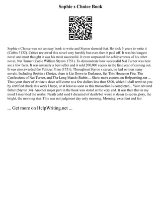 Sophie s Choice Book
Sophie s Choice was not an easy book to write and Styron showed that. He took 5 years to write it
(Cobbs 3132). Critics reviewed this novel very harshly but even then it paid off. It was his longest
novel and most thought it was his most successful. It even surpassed the achievements of his other
novel, Nat Turner (Coale William Styron 1751). To demonstrate how successful Nat Turner was here
are a few facts. It was instantly a best seller and it sold 200,000 copies in the first year of coming out.
It was also awarded the Pulitzer Prize (1751). Throughout Styron s career, he had written many
novels. Including Sophie s Choice, there is Lie Down in Darkness, Set This House on Fire, The
Confessions of Nat Turner, and The Long March (Rubin ... Show more content on Helpwriting.net ...
Thus your share of Artiste s slave will come to a few dollars less than $500, which I shall remit to you
by certified check this week I hope, or at least as soon as this transaction is completed... Your devoted
father (Styron 34). Another major part in the book was stated at the very end. It was then that in my
mind I inscribed the works: Neath cold sand I dreamed of death/but woke at dawn to see/in glory, the
bright, the morning star. This was not judgment day only morning. Morning: excellent and fair
... Get more on HelpWriting.net ...
 