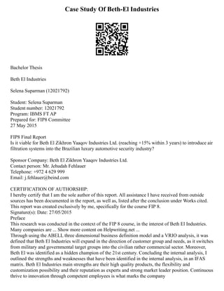 Case Study Of Beth-El Industries
Bachelor Thesis
Beth El Industries
Selena Suparman (12021792)
Student: Selena Suparman
Student number: 12021792
Program: IBMS FT AP
Prepared for: FIP8 Committee
27 May 2015
FIP8 Final Report
Is it viable for Beth El Zikhron Yaaqov Industries Ltd. (reaching +15% within 3 years) to introduce air
filtration systems into the Brazilian luxury automotive security industry?
Sponsor Company: Beth El Zikhron Yaaqov Industries Ltd.
Contact person: Mr. Jehudah Fehlauer
Telephone: +972 4 629 999
Email: j.fehlauer@beind.com
CERTIFICATION OF AUTHORSHIP:
I hereby certify that I am the sole author of this report. All assistance I have received from outside
sources has been documented in the report, as well as, listed after the conclusion under Works cited.
This report was created exclusively by me, specifically for the course FIP 8.
Signature(s): Date: 27/05/2015
Preface
This research was conducted in the context of the FIP 8 course, in the interest of Beth El Industries.
Many companies are ... Show more content on Helpwriting.net ...
Through using the ABELL three dimensional business definition model and a VRIO analysis, it was
defined that Beth El Industries will expand in the direction of customer group and needs, as it switches
from military and governmental target groups into the civilian rather commercial sector. Moreover,
Beth El was identified as a hidden champion of the 21st century. Concluding the internal analysis, I
outlined the strengths and weaknesses that have been identified in the internal analysis, in an IFAS
matrix. Beth El Industries main strengths are their high quality products, the flexibility and
customization possibility and their reputation as experts and strong market leader position. Continuous
thrive to innovation through competent employees is what marks the company
 