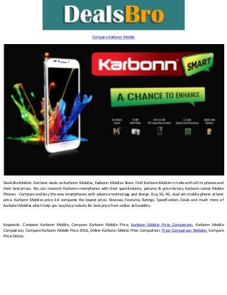 Compare Karbonn Mobile
DealsBro-Mobile: Get best deals on Karbonn Mobiles, Karbonn Mobiles Store. Find Karbonn Mobile in India with all its phones and
their best prices. You can research Karbonn smartphones with their specifications, pictures & price history. Karbonn Latest Mobile
Phones - Compare and buy the new smartphones with advance technology and design. Buy 3G, 4G, dual sim mobile phone at best
price. Karbonn Mobiles price list compares the lowest price, Reviews, Features, Ratings, Specification, Deals and much more of
Karbonn Mobiles which help you buy the products for best price from online at DealsBro.
Keywords: Compare Karbonn Mobile, Compare Karbonn Mobile Price, Karbonn Mobile Price Comparison, Karbonn Mobile
Comparison, Compare Karbonn Mobile Price 2016, Online Karbonn Mobile Price Comparison, Price Comparison Website, Compare
Price Online.
 