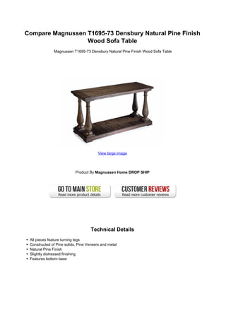 Compare Magnussen T1695-73 Densbury Natural Pine Finish
                  Wood Sofa Table
              Magnussen T1695-73 Densbury Natural Pine Finish Wood Sofa Table




                                        View large image




                           Product By Magnussen Home DROP SHIP




                                    Technical Details
 All pieces feature turning legs
 Constructed of Pine solids, Pine Veneers and metal
 Natural Pine Finish
 Slightly distressed finishing
 Features bottom base
 