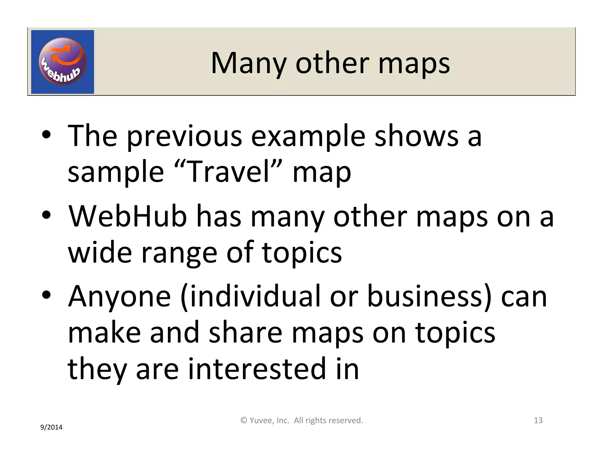 Many 
other 
maps 
• The 
previous 
example 
shows 
a 
sample 
“Travel” 
map 
• WebHub 
has 
many 
other 
maps 
on 
a 
wide 
range 
of 
topics 
• Anyone 
(individual 
or 
business) 
can 
make 
and 
share 
maps 
on 
topics 
they 
are 
interested 
in 
© 
Yuvee, 
Inc. 
All 
rights 
reserved. 
13 
9/2014 
 