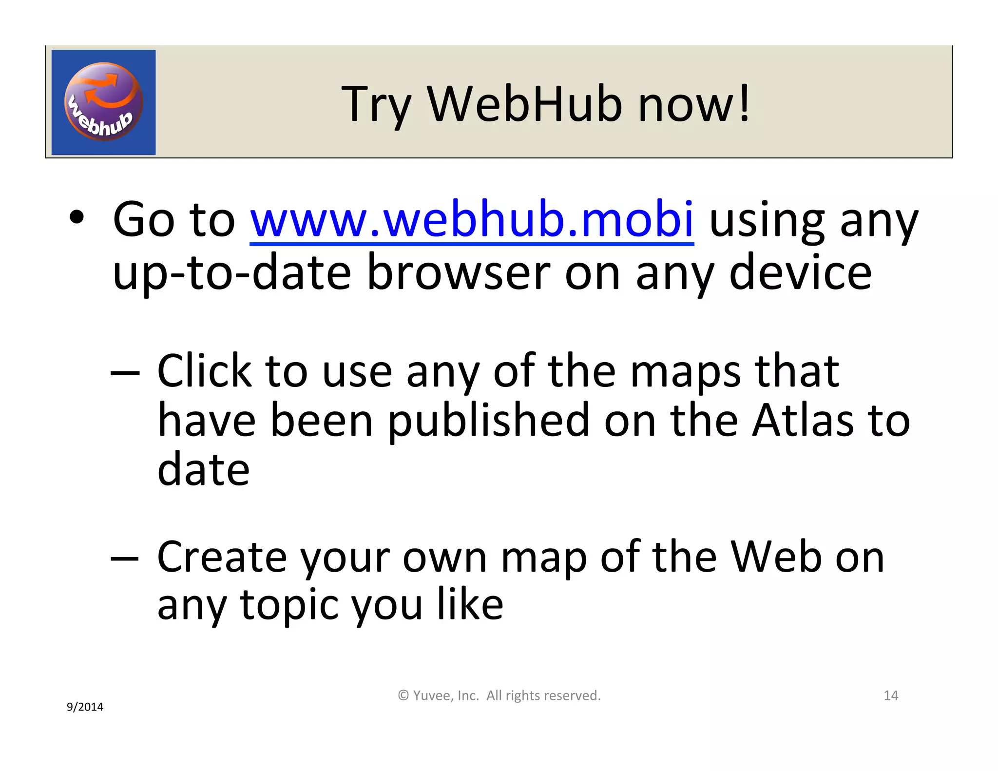 Try 
WebHub 
now! 
• Go 
to 
www.webhub.mobi 
using 
any 
up-­‐to-­‐date 
browser 
on 
any 
device 
– Click 
to 
use 
any 
of 
the 
maps 
that 
have 
been 
published 
on 
the 
Atlas 
to 
date 
– Create 
your 
own 
map 
of 
the 
Web 
on 
any 
topic 
you 
like 
© 
Yuvee, 
Inc. 
All 
rights 
reserved. 
14 
9/2014 
 