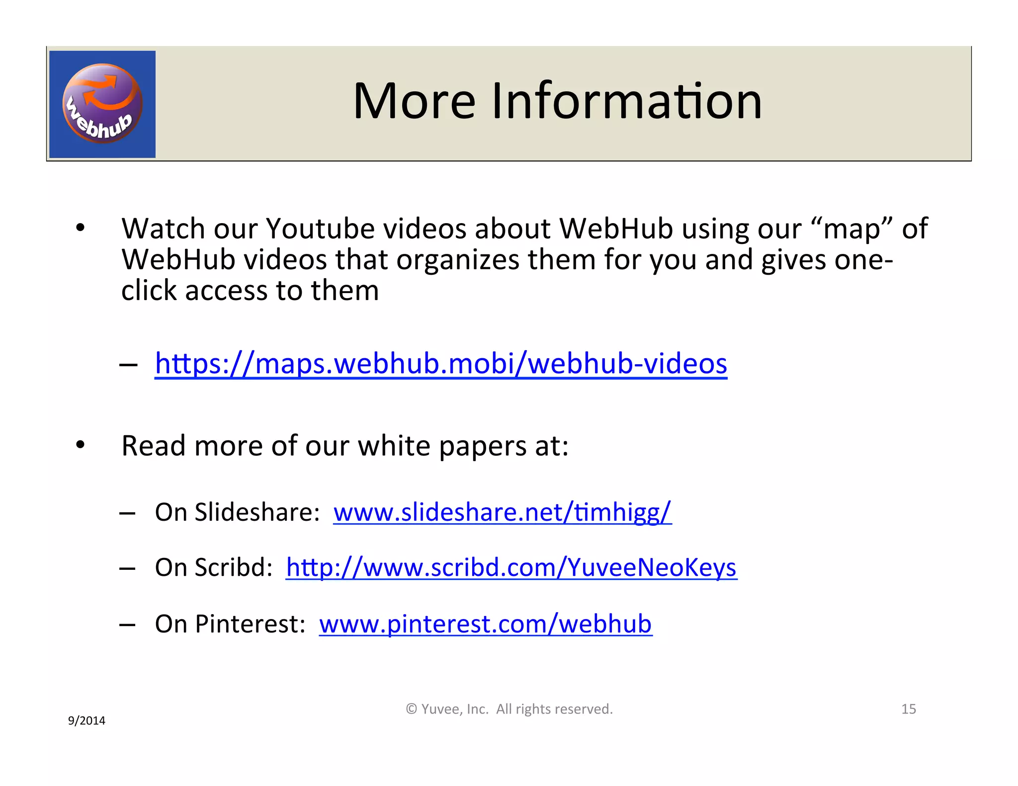 More 
InformaOon 
• Watch 
our 
Youtube 
videos 
about 
WebHub 
using 
our 
“map” 
of 
WebHub 
videos 
that 
organizes 
them 
for 
you 
and 
gives 
one-­‐ 
click 
access 
to 
them 
– hQps://maps.webhub.mobi/webhub-­‐videos 
• Read 
more 
of 
our 
white 
papers 
at: 
– On 
Slideshare: 
www.slideshare.net/Omhigg/ 
– On 
Scribd: 
hQp://www.scribd.com/YuveeNeoKeys 
– On 
Pinterest: 
www.pinterest.com/webhub 
© 
Yuvee, 
Inc. 
All 
rights 
reserved. 
15 
9/2014 
 